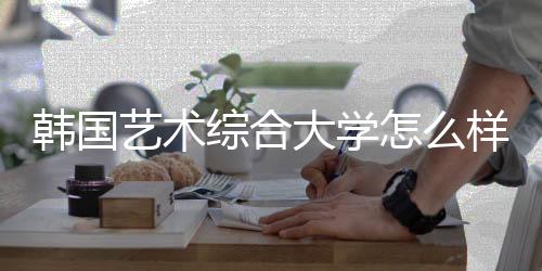 韩国艺术综合大学怎么样?